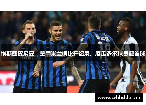 埃斯图皮尼安：意甲米兰德比开纪录，厄瓜多尔球员迎首球